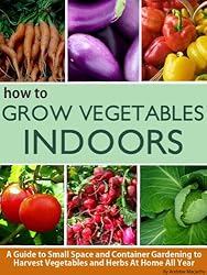 How To Grow Vegetables Indoors: A Guide To Small Space and Container Gardening to Grow Vegetables and Herbs At Home Or In Your Apartment