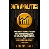 Data Analytics: An Essential Beginner’s Guide To Data Mining, Data Collection, Big Data Analytics For Business, And Business Intelligence Concepts