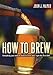 How to Brew: Everything You Need To Know To Brew Beer Right The First Time by 