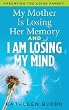 My Mother Is Losing Her Memory and I Am Losing My Mind: Parenting the Aging Parent by Kathleen Bjork