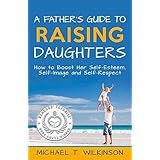 A Father's Guide to Raising Daughters: How to Boost Her Self-Esteem, Self-Image and Self-Respect