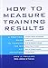 How to Measure Training Results : A Practical Guide to Tracking the Six Key Indicators