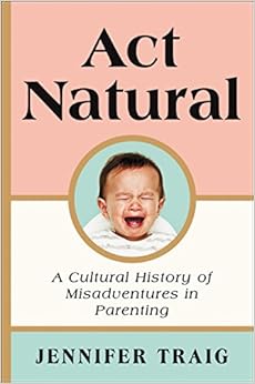 Act Natural: A Cultural History of Misadventures in Parenting, by Jennifer Traig Act Natural: A Cultural History of Misadventures in Parenting, by Jennifer Traig