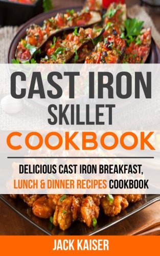 Cast Iron Skillet Cookbook: Delicious Cast Iron Breakfast, Lunch & Dinner Recipes Cookbook