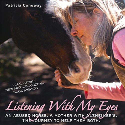 Listening with My Eyes: An Abused Horse. A Mother with Alzheimer's. The Journey to Help Them Both. by Patricia J. Conoway
