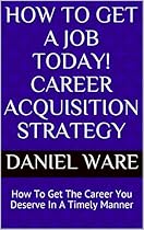 How To Get A Job Today! Career Acquisition Strategy: How To Get The Career You Deserve In A Timely Manner How To Get A Job Today! Career Acquisition Strategy: How To Get The Career You Deserve In A Timely Manner