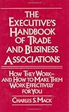 The Executive Handbook of Trade and Business Associations : How They Work and How to Make Them Work Effectively for You, Mack, Charles S., 0899305318