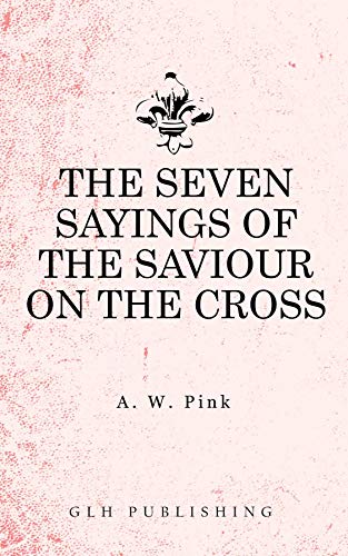 The Seven Sayings of the Saviour on the Cross by Arthur W. Pink
