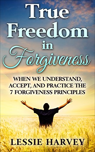True Freedom in Forgiveness: When We Understand, Accept, and Practice the 7 Forgiveness Principles (Developing Healthy Emotions Through Forgiveness Book 1)