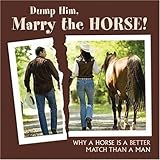 Dump Him, Marry the Horse: Why a HOrse is a Better Match Than a Man by