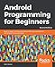 Android Programming for Beginners: Build in-depth, full-featured Android 9 Pie apps starting from ze by John Horton
