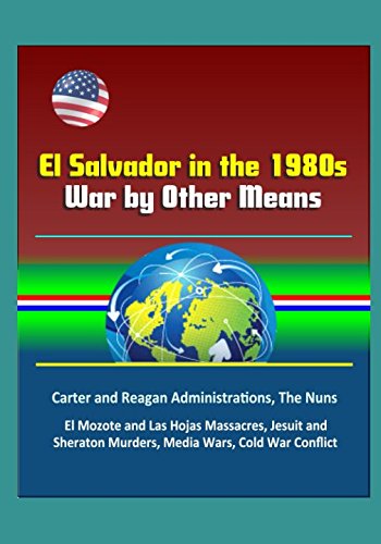 El Salvador in the 1980s: War by Other Means - Carter and Reagan Administrations, The Nuns, El Mozote and Las Hojas Massacres, Jesuit and Sheraton Murders, Media Wars, Cold War Conflict