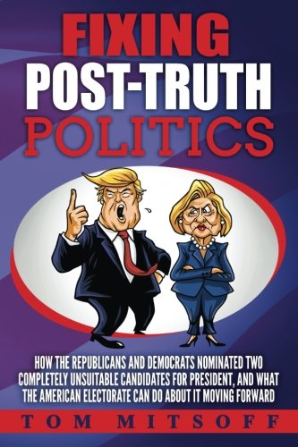 Fixing Post-Truth Politics: How the Republicans and Democrats Nominated Two Completely Unsuitable Candidates for President, and What the American Electorate Can Do About It Moving Forward