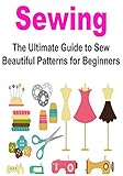 Sewing: Sewing for Beginners: The Ultimate Guide to Sew Beautiful Patterns for Beginners: (Sewing Patterns, Sewing Projects, How to Sew, Sewing for Beginners, ... for Beginners, Crochet for Beginners)