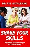 Share Your Skills: The Ultimate Guide to Running an Art or Craft Workshop by Dr Rie NATALENKO