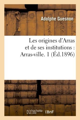 Les Origines D'Arras Et de Ses Institutions: Arras-Ville. 1 (Ed.1896) (Histoire) (French Edition)