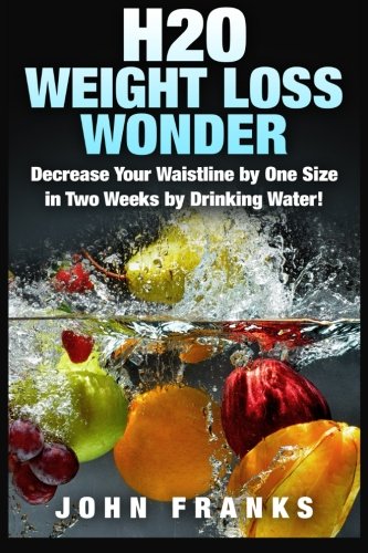 H2O Weight Loss Wonder: Decrease Your Waistline by One Size in Two Weeks by Drinking Water!