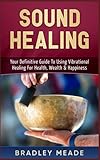 Sound Healing: Your Definitive Guide To Using Vibrational Healing For Health, Wealth & Happiness by Bradley Meade