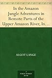 In the Amazon Jungle Adventures in Remote Parts of the Upper Amazon River, Including a Sojourn Among Cannibal Indians by 