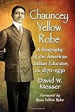 Chauncey Yellow Robe: A Biography of the American Indian Educator, Ca. 1870-1930 by 