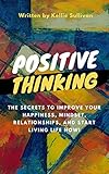 Positive Thinking : The Secrets To Improve Your Happiness, Mindset, Relationships, and Start Living by Kellie Sullivan