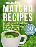 Matcha Green Tea Recipes: Lose Weight, Boost Your Metabolism And Have Endless Energy with Matcha Green Tea