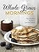 Whole-Grain Mornings: New Breakfast Recipes to Span the Seasons [A Cookbook]