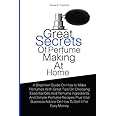 Great Secrets Of Perfume Making At Home: A Beginner Guide On How to Make Perfumes With Great Tips On Choosing Essential Oils And Perfume Ingredients ... Advice On How To Sell It For Easy Money