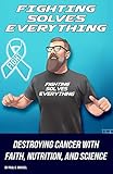 Fighting Solves Everything: Destroying Cancer with Faith, Nutrition, and Science by Paul Markel