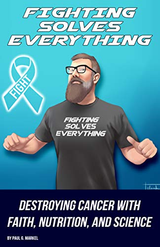 Fighting Solves Everything: Destroying Cancer with Faith, Nutrition, and Science by Paul Markel