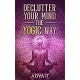 Declutter Your Mind The Yogic Way: 15 Ultimate Secrets of the Ancient Indian Seers to Eliminate Mental Clutter, get rid of Negative Thoughts, Relieve Anxiety and have a Peaceful Mind all the time