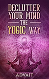 Declutter Your Mind The Yogic Way: 15 Ultimate Secrets of the Ancient Indian Seers to Eliminate Mental Clutter, get rid of Negative Thoughts, Relieve Anxiety and have a Peaceful Mind all the time
