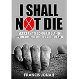I Shall Not Die: Secrets To Long Life And Overcoming The Fear of Death