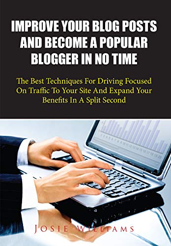 Improve Your Blog Posts And Become A Popular Blogger In No Time: The Best Techniques For Driving Focused On Traffic To Your Site And Expand Your Benefits In A Split Second