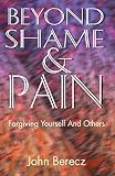 Beyond Shame and Pain: Forgiving Yourself and Others by John M. Berecz