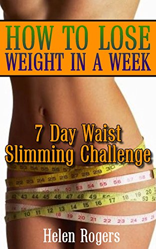 How to Lose Weight in a Week: 7 Day Waist Slimming Challenge: (Weight Loss Programs, Weight Loss Books, Weight Loss Plan, Easy Weight Loss, Fast Weight Loss) by [Rogers, Helen]