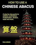 How To Use A Chinese Abacus: A step-by-step guide to addition, subtraction, multiplication, division, roots and more.