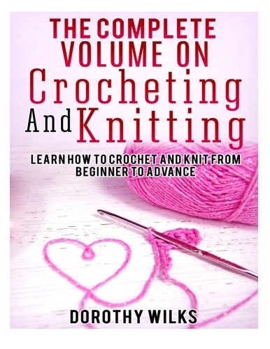 The Complete Volume on Crocheting and Knitting: Learn How to Crochet and Knit from Beginner to Advan by Dorothy Wilks