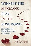 Who Let the Mexicans Play in the Rose Bowl: Navigating the Racial Landscape of America by Hank Olguin