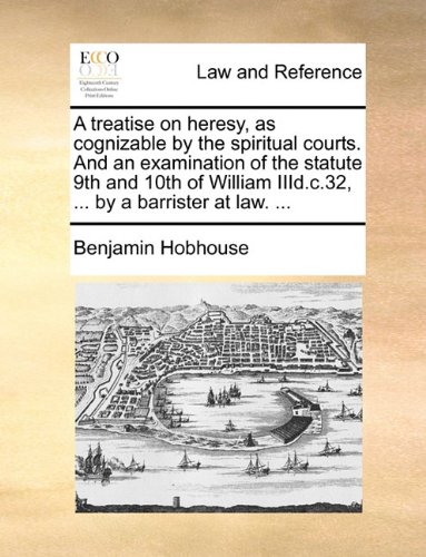 Download A treatise on heresy, as cognizable by the spiritual courts. And an examination of the statute 9th and 10th of William IIId.c.32, ... by a barrister at law. ...