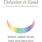 Delusion is Good: A Visionary Guide to Extraordinary Outcomes