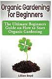 Organic Gardening for Beginners: The Ultimate Beginners Guide on How to Start Organic Gardening by 