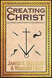 Creating Christ: How Roman Emperors Invented Christianity by 