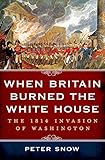 When Britain Burned the White House: The 1814 Invasion of Washington by Peter Snow