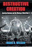 Destructive Creation: American Business and the Winning of World War II (American Business, Politics by Mark R. Wilson