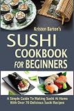 Sushi Cookbook For Beginners: A Simple Guide To Making Sushi At Home With Over 70 Delicious Sushi Re