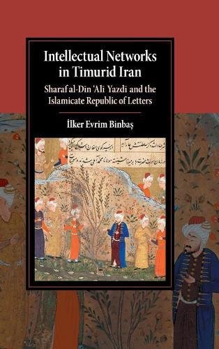 Intellectual Networks in Timurid Iran: Sharaf al-DÄ«n 'AlÄ« YazdÄ« and the Islamicate Republic of Letters (Cambridge Stu
