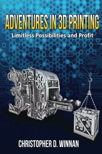 Adventures in 3D Printing: Limitless Possibilities and Profit Using 3D Printers by Christopher D. Winnan