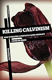 Killing Calvinism: How to Destroy a Perfectly Good Theology from the Inside