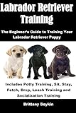 Labrador Retriever Training: The Beginner's Guide to Training Your Labrador Retriever Puppy: Include by Brittany Boykin